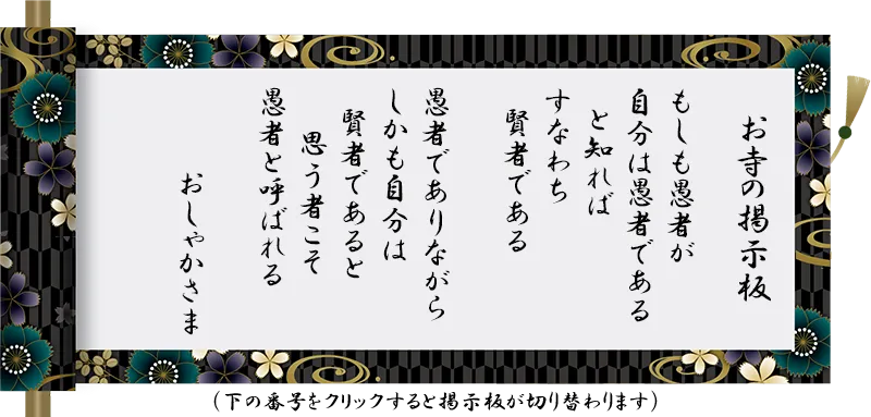 もしも愚者が 自分は愚者である と知れば すなわち 賢者である 愚者でありながら しかも自分は 賢者であると 思う者こそ 愚者と呼ばれる おしゃかさま